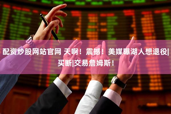 配资炒股网站官网 天啊！震撼！美媒曝湖人想退役|买断|交易詹姆斯！