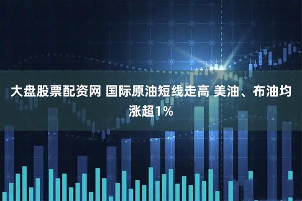 大盘股票配资网 国际原油短线走高 美油、布油均涨超1%
