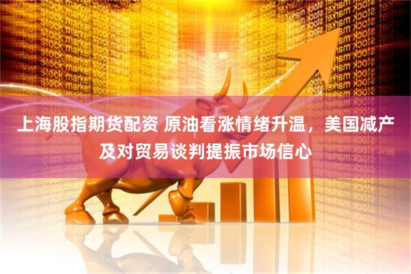 上海股指期货配资 原油看涨情绪升温，美国减产及对贸易谈判提振市场信心