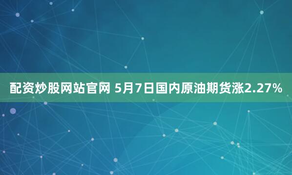 配资炒股网站官网 5月7日国内原油期货涨2.27%