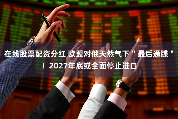 在线股票配资分红 欧盟对俄天然气下＂最后通牒＂！2027年底或全面停止进口
