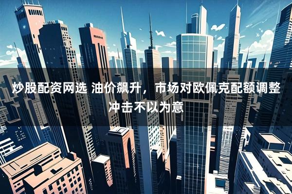 炒股配资网选 油价飙升，市场对欧佩克配额调整冲击不以为意