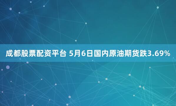 成都股票配资平台 5月6日国内原油期货跌3.69%