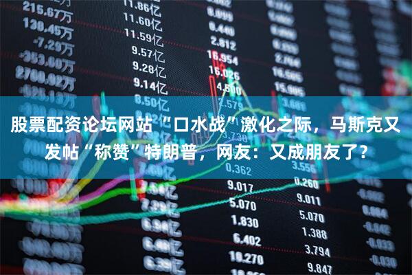 股票配资论坛网站 “口水战”激化之际，马斯克又发帖“称赞”特朗普，网友：又成朋友了？