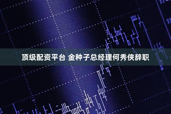 顶级配资平台 金种子总经理何秀侠辞职