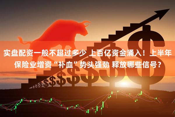 实盘配资一般不超过多少 上百亿资金涌入！上半年保险业增资“补血”势头强劲 释放哪些信号？
