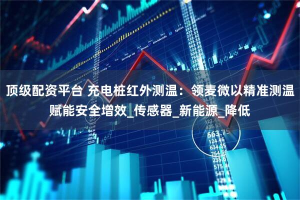 顶级配资平台 充电桩红外测温：领麦微以精准测温赋能安全增效_传感器_新能源_降低