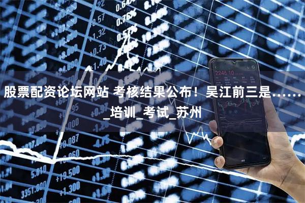 股票配资论坛网站 考核结果公布！吴江前三是……_培训_考试_苏州
