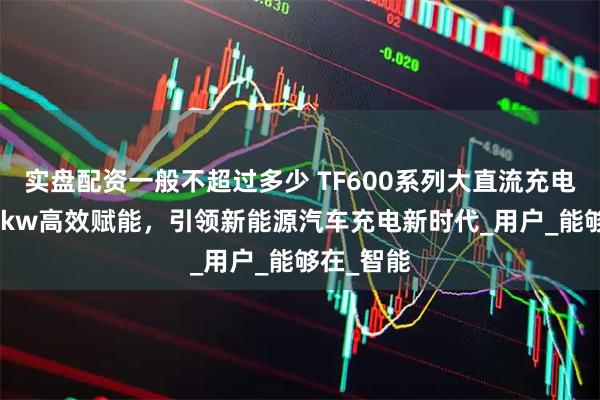 实盘配资一般不超过多少 TF600系列大直流充电桩:320kw高效赋能,引领新能源汽车充电新时代_用户_能够在_智能