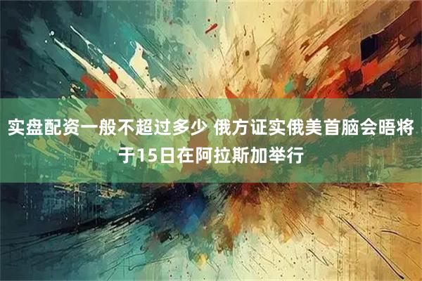 实盘配资一般不超过多少 俄方证实俄美首脑会晤将于15日在阿拉斯加举行