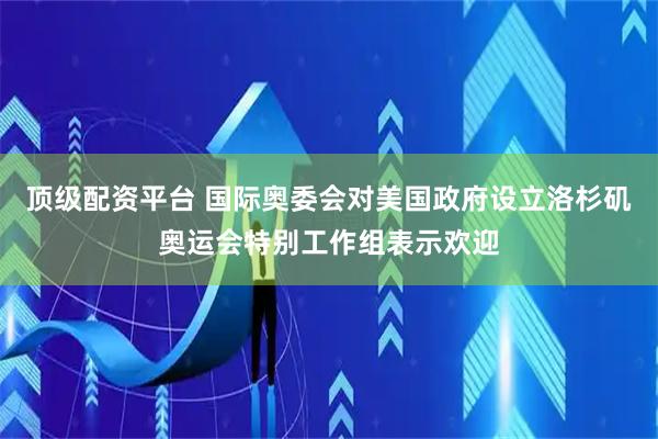顶级配资平台 国际奥委会对美国政府设立洛杉矶奥运会特别工作组表示欢迎