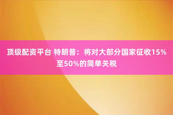 顶级配资平台 特朗普：将对大部分国家征收15%至50%的简单关税