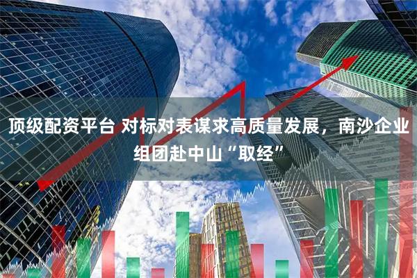 顶级配资平台 对标对表谋求高质量发展，南沙企业组团赴中山“取经”