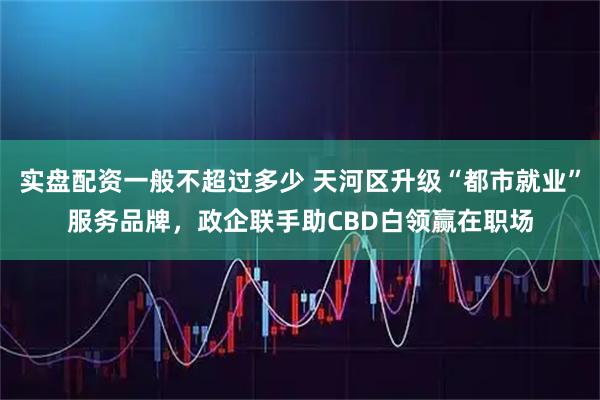 实盘配资一般不超过多少 天河区升级“都市就业”服务品牌，政企联手助CBD白领赢在职场