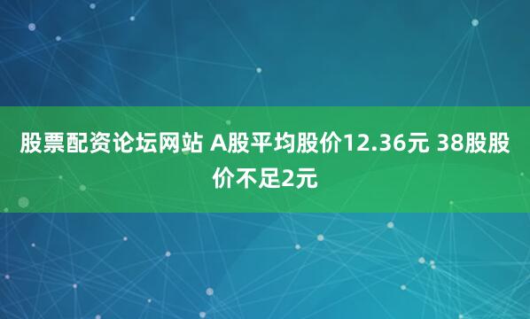 股票配资论坛网站 A股平均股价12.36元 38股股价不足2元