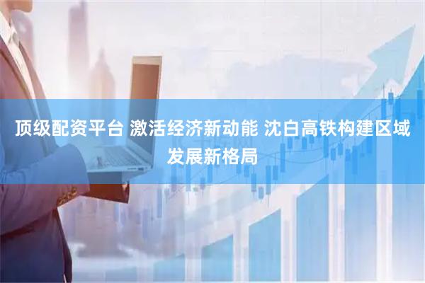 顶级配资平台 激活经济新动能 沈白高铁构建区域发展新格局