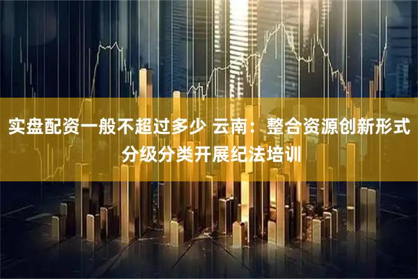 实盘配资一般不超过多少 云南：整合资源创新形式 分级分类开展纪法培训