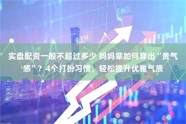 实盘配资一般不超过多少 妈妈辈如何穿出“贵气感”？4个打扮习惯，轻松提升优雅气质