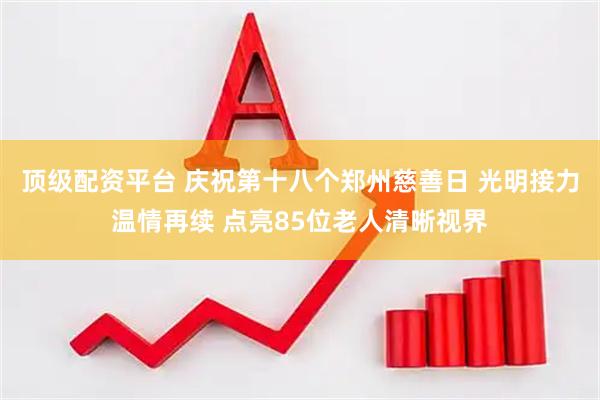 顶级配资平台 庆祝第十八个郑州慈善日 光明接力温情再续 点亮85位老人清晰视界