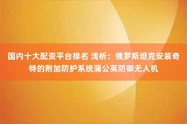 国内十大配资平台排名 浅析:俄罗斯坦克安装奇特的附加防护系统蒲公英防御无人机