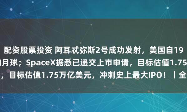配资股票投资 阿耳忒弥斯2号成功发射，美国自1972年以来首次载人飞向月球；SpaceX据悉已递交上市申请，目标估值1.75万亿美元，冲刺史上最大IPO！丨全球科技早参