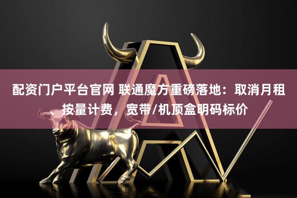 配资门户平台官网 联通魔方重磅落地：取消月租、按量计费，宽带/机顶盒明码标价