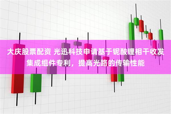 大庆股票配资 光迅科技申请基于铌酸锂相干收发集成组件专利，提高光路的传输性能