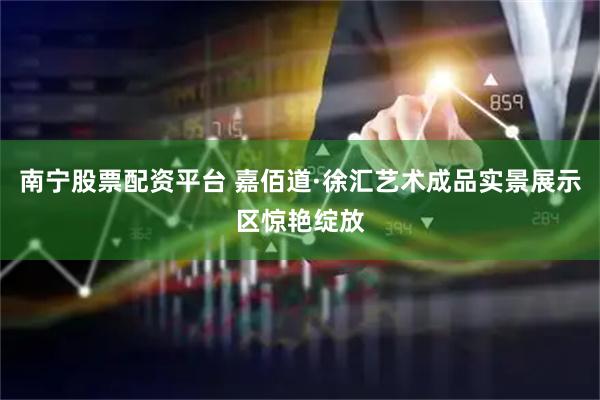南宁股票配资平台 嘉佰道·徐汇艺术成品实景展示区惊艳绽放